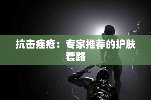 抗击痤疮：专家推荐的护肤套路