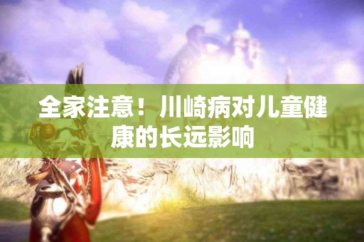 全家注意！川崎病对儿童健康的长远影响
