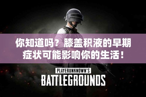 你知道吗？膝盖积液的早期症状可能影响你的生活！