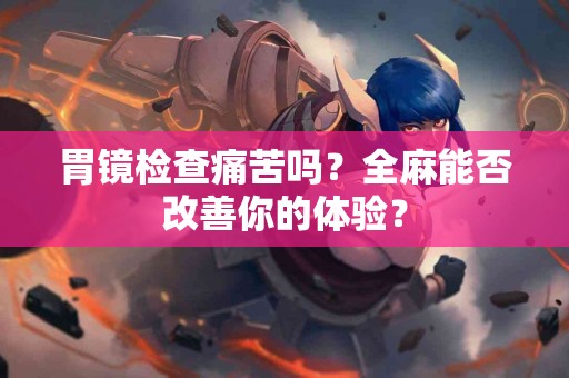 胃镜检查痛苦吗？全麻能否改善你的体验？