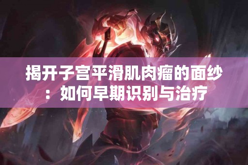 揭开子宫平滑肌肉瘤的面纱：如何早期识别与治疗