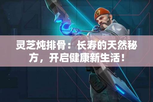 灵芝炖排骨：长寿的天然秘方，开启健康新生活！