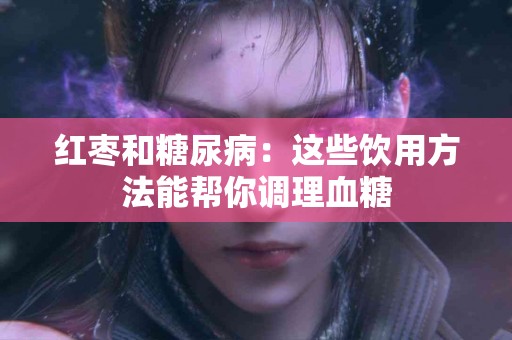 红枣和糖尿病：这些饮用方法能帮你调理血糖