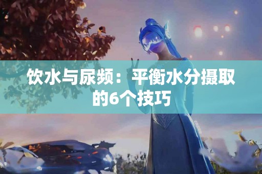 饮水与尿频：平衡水分摄取的6个技巧