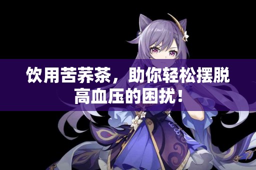 饮用苦荞茶，助你轻松摆脱高血压的困扰！
