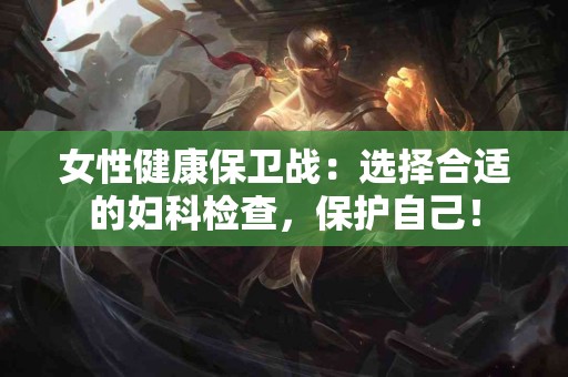 女性健康保卫战：选择合适的妇科检查，保护自己！