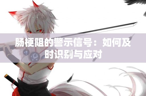 肠梗阻的警示信号：如何及时识别与应对