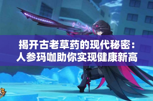 揭开古老草药的现代秘密：人参玛咖助你实现健康新高度