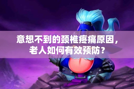 意想不到的颈椎疼痛原因，老人如何有效预防？