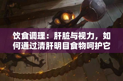 饮食调理：肝脏与视力，如何通过清肝明目食物呵护它们？