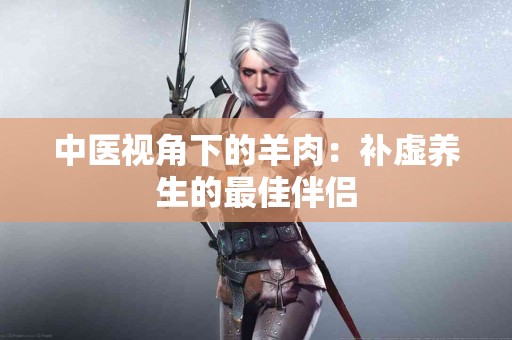 中医视角下的羊肉：补虚养生的最佳伴侣