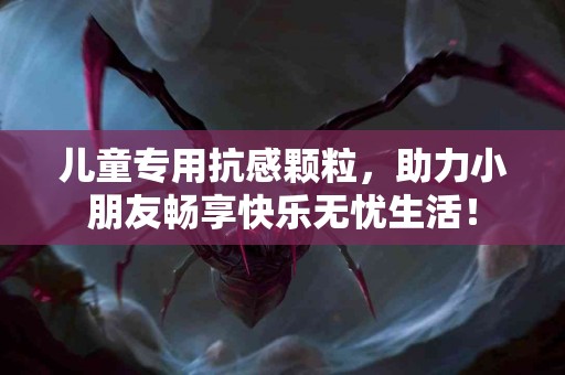 儿童专用抗感颗粒，助力小朋友畅享快乐无忧生活！