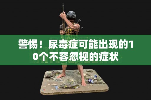警惕！尿毒症可能出现的10个不容忽视的症状