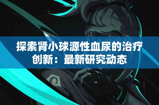 探索肾小球源性血尿的治疗创新：最新研究动态