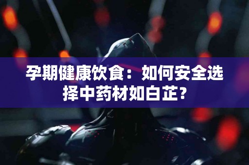 孕期健康饮食：如何安全选择中药材如白芷？