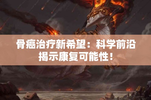 骨癌治疗新希望：科学前沿揭示康复可能性！