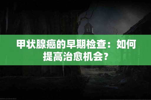 甲状腺癌的早期检查：如何提高治愈机会？