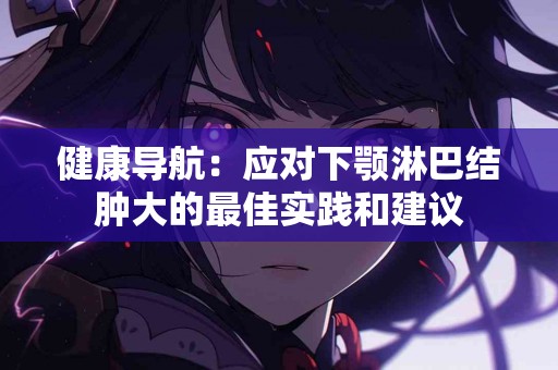 健康导航：应对下颚淋巴结肿大的最佳实践和建议