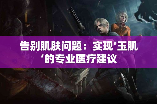告别肌肤问题：实现‘玉肌’的专业医疗建议