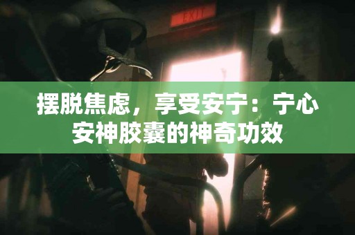 摆脱焦虑，享受安宁：宁心安神胶囊的神奇功效