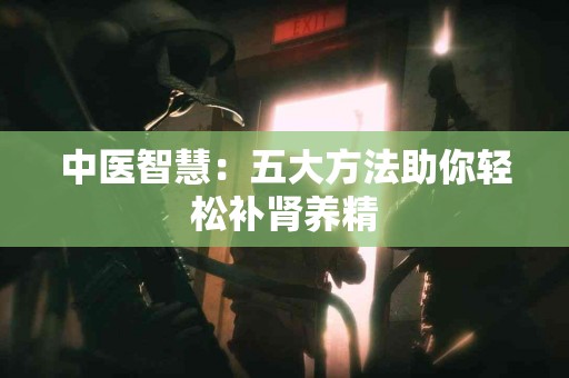 中医智慧：五大方法助你轻松补肾养精