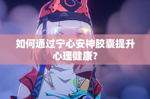 如何通过宁心安神胶囊提升心理健康？