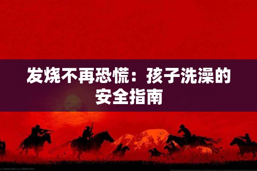 发烧不再恐慌：孩子洗澡的安全指南