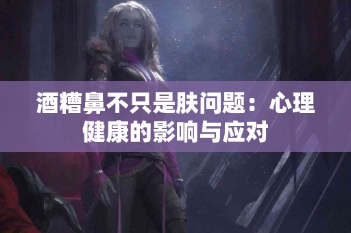 酒糟鼻不只是肤问题：心理健康的影响与应对