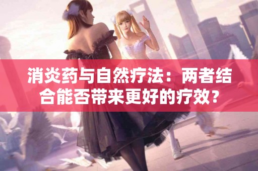 消炎药与自然疗法：两者结合能否带来更好的疗效？