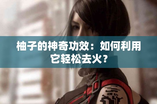 柚子的神奇功效：如何利用它轻松去火？