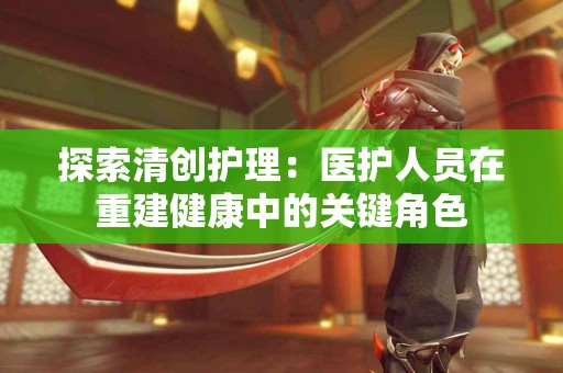 探索清创护理：医护人员在重建健康中的关键角色