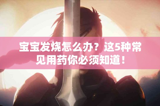 宝宝发烧怎么办？这5种常见用药你必须知道！