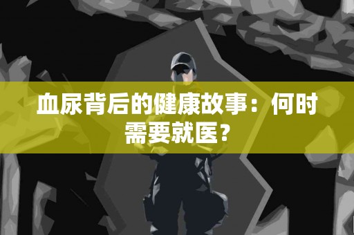 血尿背后的健康故事：何时需要就医？
