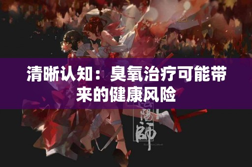清晰认知：臭氧治疗可能带来的健康风险