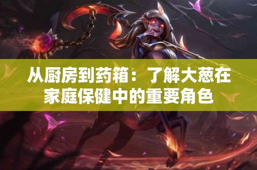 从厨房到药箱：了解大葱在家庭保健中的重要角色