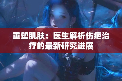 重塑肌肤：医生解析伤疤治疗的最新研究进展