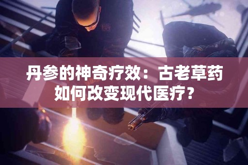 丹参的神奇疗效：古老草药如何改变现代医疗？