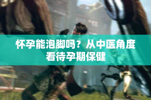怀孕能泡脚吗？从中医角度看待孕期保健