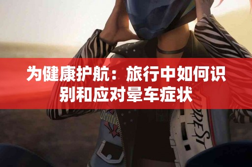 为健康护航：旅行中如何识别和应对晕车症状