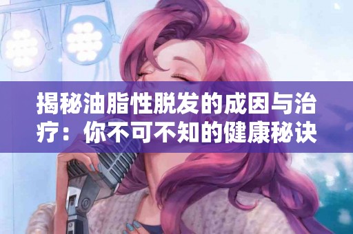 揭秘油脂性脱发的成因与治疗：你不可不知的健康秘诀
