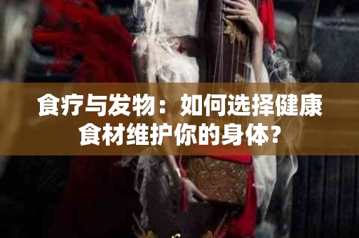 食疗与发物：如何选择健康食材维护你的身体？
