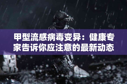 甲型流感病毒变异：健康专家告诉你应注意的最新动态