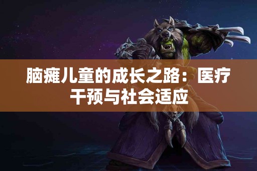 脑瘫儿童的成长之路：医疗干预与社会适应