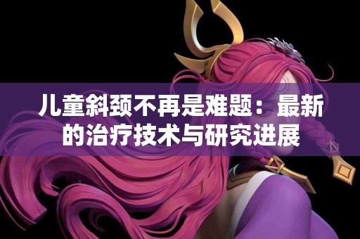 儿童斜颈不再是难题：最新的治疗技术与研究进展