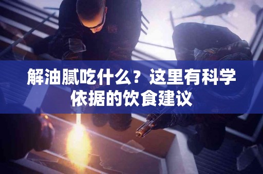 解油腻吃什么？这里有科学依据的饮食建议