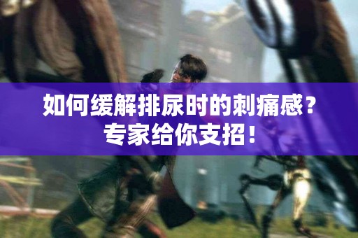如何缓解排尿时的刺痛感？专家给你支招！