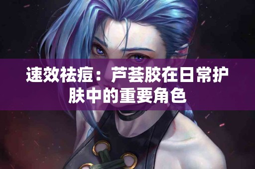 速效祛痘：芦荟胶在日常护肤中的重要角色