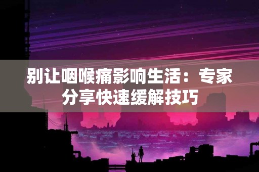 别让咽喉痛影响生活：专家分享快速缓解技巧