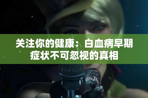 关注你的健康：白血病早期症状不可忽视的真相