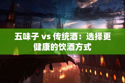 五味子 vs 传统酒：选择更健康的饮酒方式